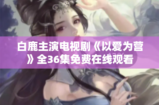 白鹿主演电视剧《以爱为营》全36集免费在线观看