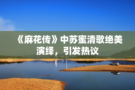 《麻花传》中苏蜜清歌绝美演绎，引发热议