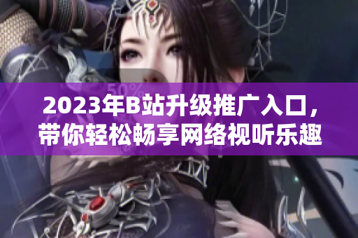 2023年B站升级推广入口，带你轻松畅享网络视听乐趣！