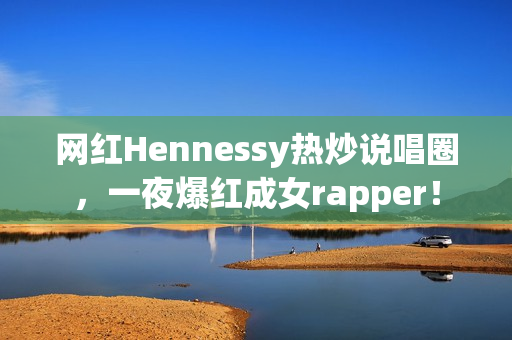 网红Hennessy热炒说唱圈，一夜爆红成女rapper！