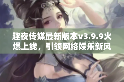 趣夜传媒最新版本v3.9.9火爆上线，引领网络娱乐新风尚