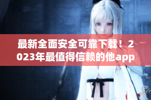 最新全面安全可靠下载！2023年最值得信赖的他app汇总