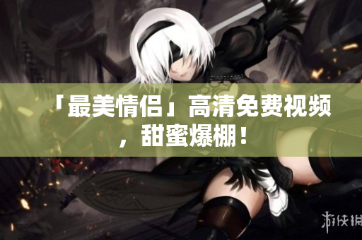 「最美情侣」高清免费视频，甜蜜爆棚！