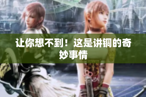 让你想不到！这是讲铜的奇妙事情