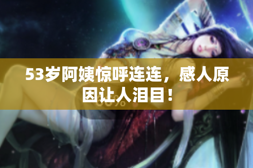 53岁阿姨惊呼连连，感人原因让人泪目！