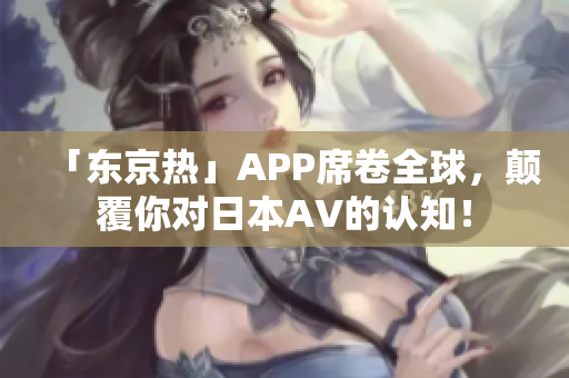 「东京热」APP席卷全球，颠覆你对日本AV的认知！