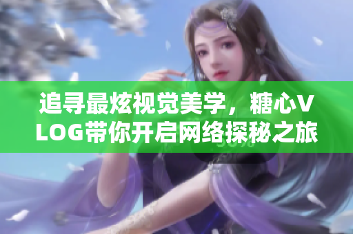 追寻最炫视觉美学，糖心VLOG带你开启网络探秘之旅