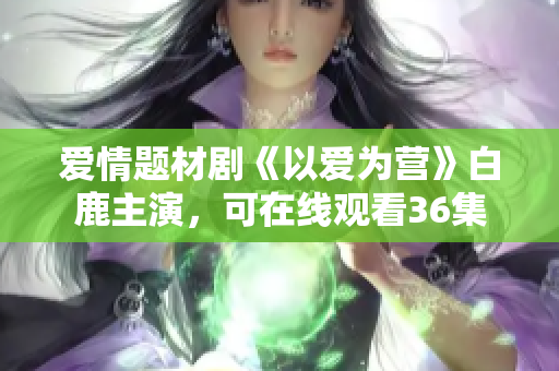 爱情题材剧《以爱为营》白鹿主演，可在线观看36集