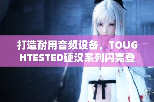 打造耐用音频设备，TOUGHTESTED硬汉系列闪亮登场