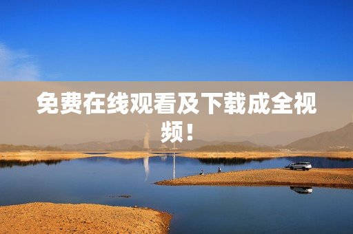 免费在线观看及下载成全视频！