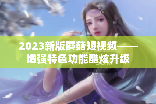 2023新版蘑菇短视频——增强特色功能酷炫升级
