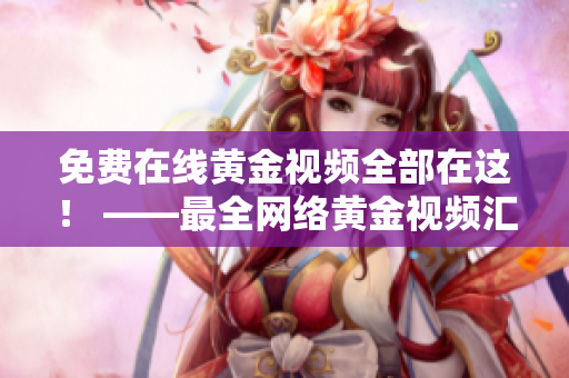 免费在线黄金视频全部在这！ ——最全网络黄金视频汇总