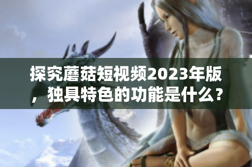 探究蘑菇短视频2023年版，独具特色的功能是什么？