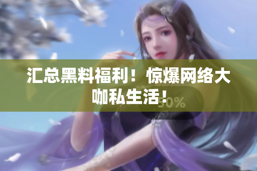 汇总黑料福利！惊爆网络大咖私生活！