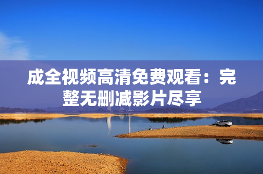 成全视频高清免费观看：完整无删减影片尽享