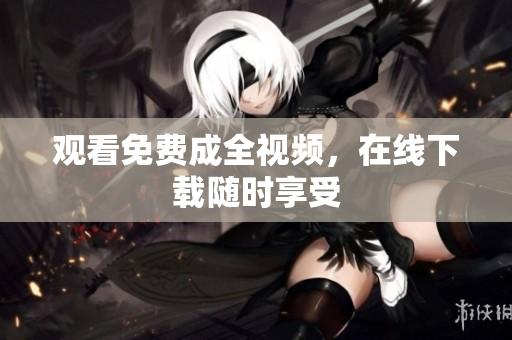 观看免费成全视频，在线下载随时享受
