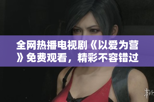 全网热播电视剧《以爱为营》免费观看，精彩不容错过！