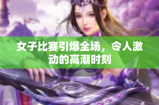 女子比赛引爆全场，令人激动的高潮时刻