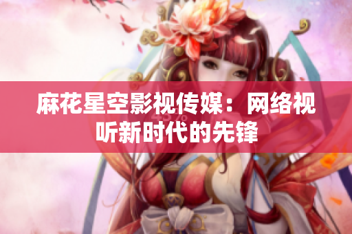 麻花星空影视传媒：网络视听新时代的先锋