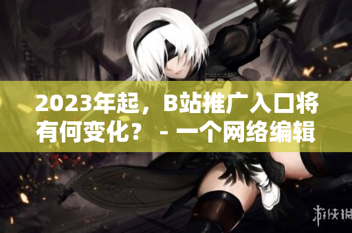 2023年起，B站推广入口将有何变化？ - 一个网络编辑的探究