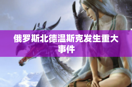 俄罗斯北德温斯克发生重大事件
