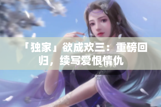 「独家」欲成欢三：重磅回归，续写爱恨情仇