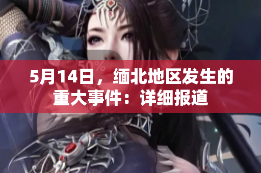 5月14日，缅北地区发生的重大事件：详细报道