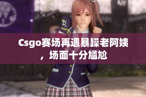 Csgo赛场再遇暴躁老阿姨，场面十分尴尬