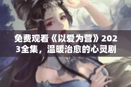 免费观看《以爱为营》2023全集，温暖治愈的心灵剧！
