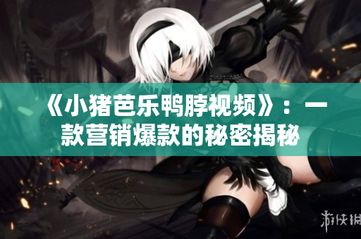 《小猪芭乐鸭脖视频》：一款营销爆款的秘密揭秘