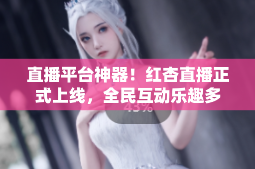 直播平台神器！红杏直播正式上线，全民互动乐趣多