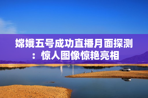 嫦娥五号成功直播月面探测：惊人图像惊艳亮相