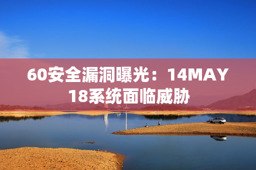 60安全漏洞曝光：14MAY18系统面临威胁