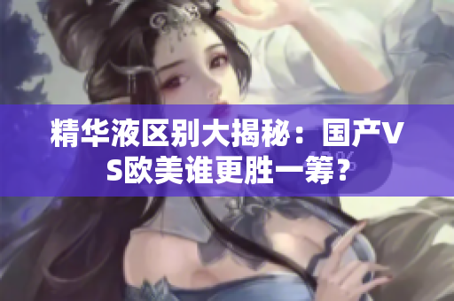 精华液区别大揭秘：国产VS欧美谁更胜一筹？