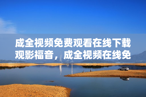 成全视频免费观看在线下载观影福音，成全视频在线免费享看