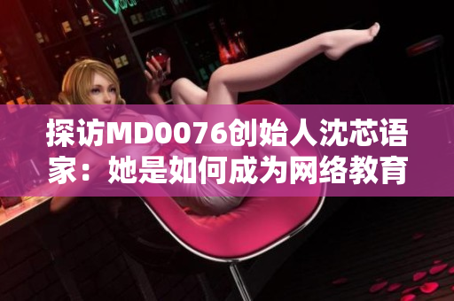 探访MD0076创始人沈芯语家：她是如何成为网络教育领域的领军人物？