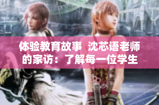 体验教育故事  沈芯语老师的家访：了解每一位学生