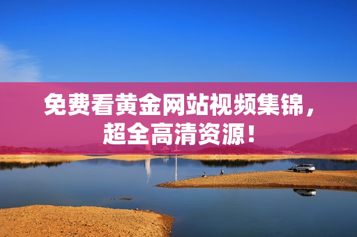 免费看黄金网站视频集锦，超全高清资源！