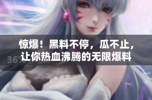 惊爆！黑料不停，瓜不止，让你热血沸腾的无限爆料