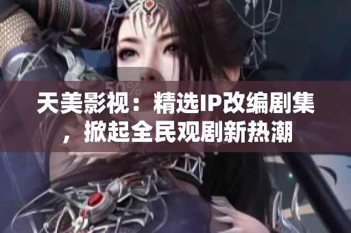 天美影视：精选IP改编剧集，掀起全民观剧新热潮