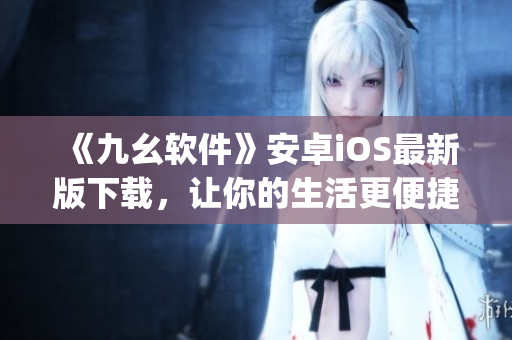 《九幺软件》安卓iOS最新版下载，让你的生活更便捷)