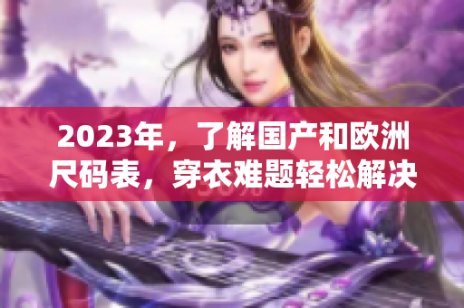 2023年，了解国产和欧洲尺码表，穿衣难题轻松解决