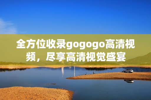 全方位收录gogogo高清视频，尽享高清视觉盛宴