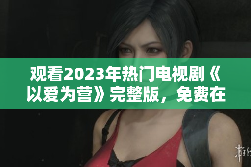观看2023年热门电视剧《以爱为营》完整版，免费在线啦！