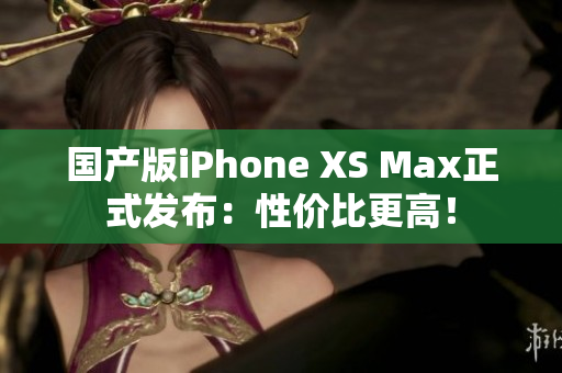 国产版iPhone XS Max正式发布：性价比更高！