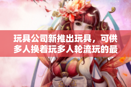玩具公司新推出玩具，可供多人换着玩多人轮流玩的最新玩具推出