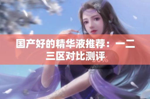 国产好的精华液推荐：一二三区对比测评