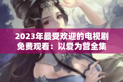 2023年最受欢迎的电视剧免费观看：以爱为营全集