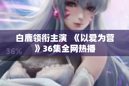白鹿领衔主演  《以爱为营》36集全网热播