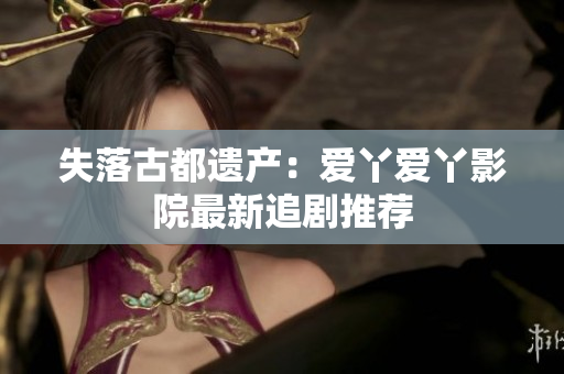 失落古都遗产：爱丫爱丫影院最新追剧推荐